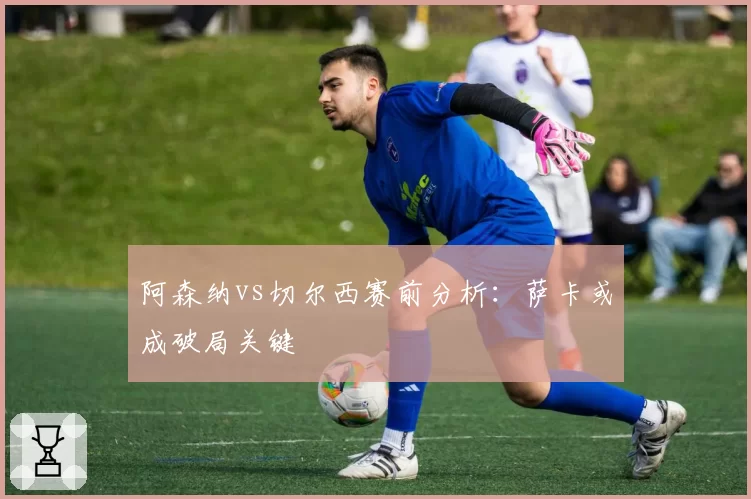 阿森纳vs切尔西赛前分析：萨卡或成破局关键