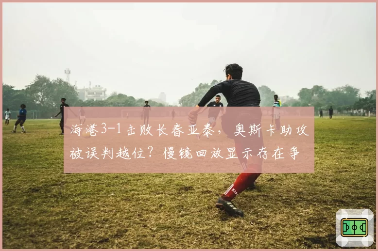 海港3-1击败长春亚泰,奥斯卡助攻被误判越位?慢镜回放显示存在争议