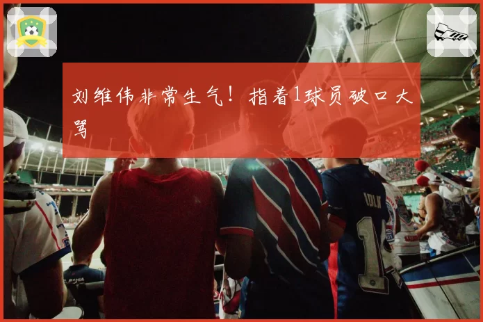 刘维伟非常生气！指着1球员破口大骂