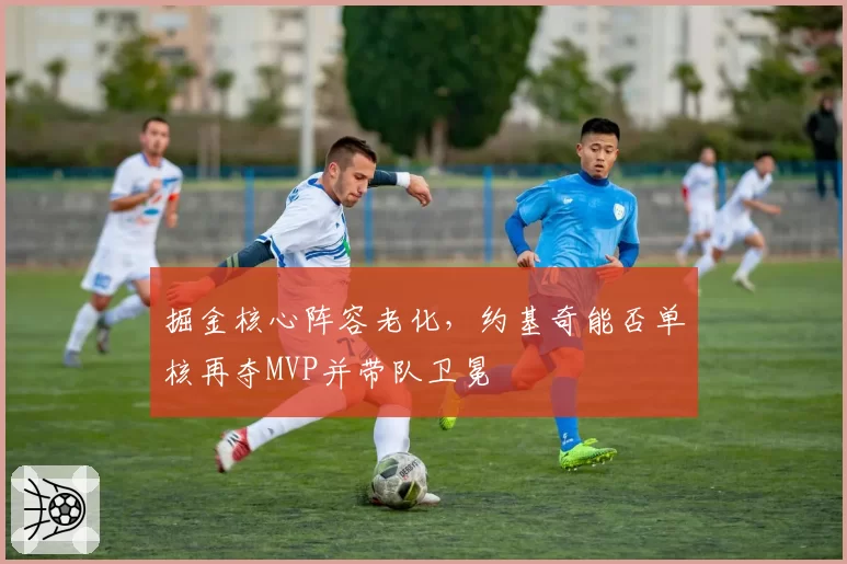 掘金核心阵容老化,约基奇能否单核再夺MVP并带队卫冕