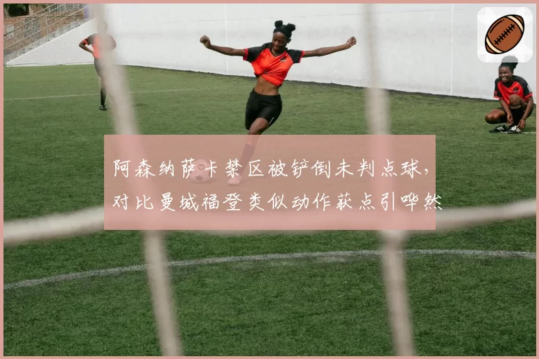 阿森纳萨卡禁区被铲倒未判点球,对比曼城福登类似动作获点引哗然