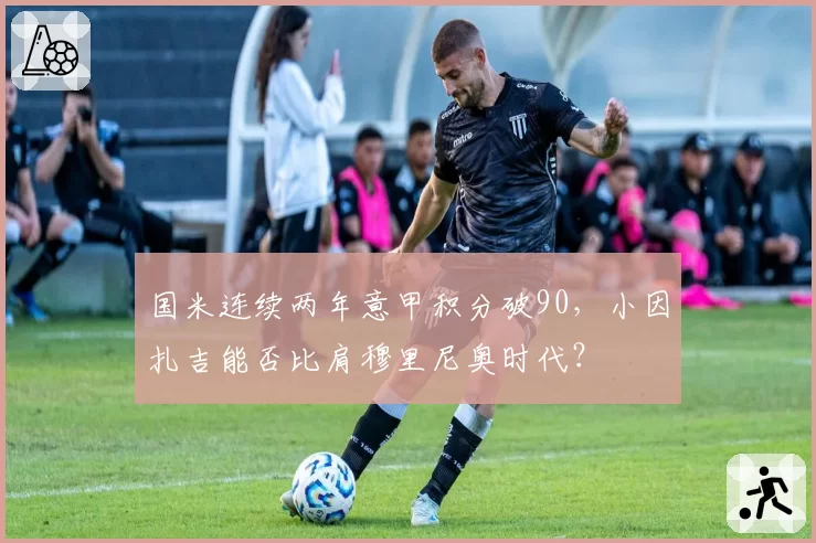 国米连续两年意甲积分破90,小因扎吉能否比肩穆里尼奥时代?