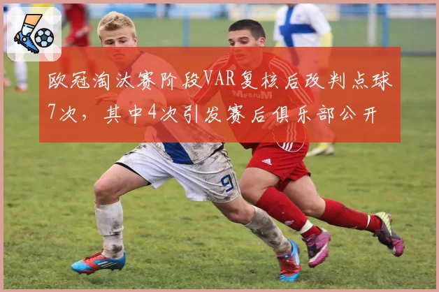 欧冠淘汰赛阶段VAR复核后改判点球7次，其中4次引发赛后俱乐部公开抗议