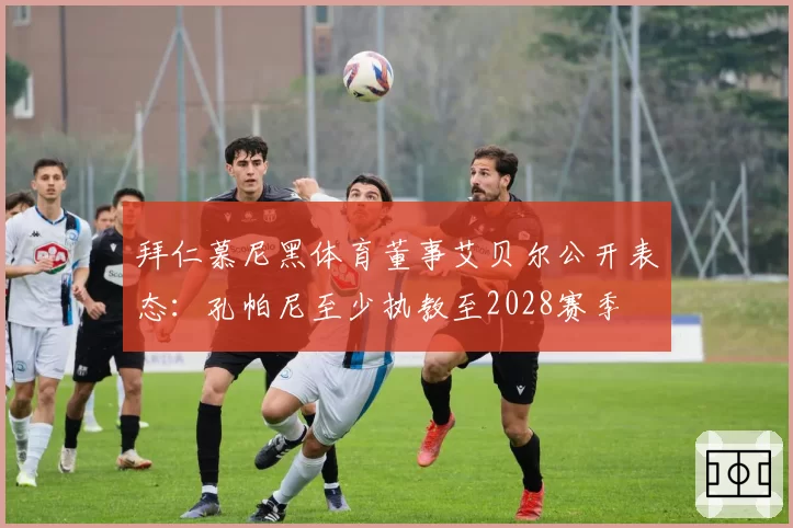 拜仁慕尼黑体育董事艾贝尔公开表态:孔帕尼至少执教至2028赛季