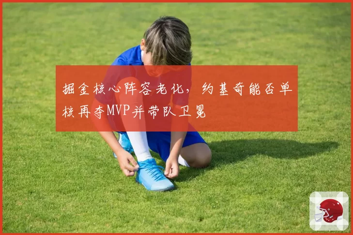掘金核心阵容老化,约基奇能否单核再夺MVP并带队卫冕