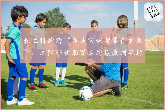 杜兰特抱怨“每次突破都像在打架”，太阳vs快船赛后炮轰裁判双标
