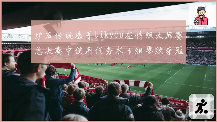 炉石传说选手Uikyou在特级大师赛总决赛中使用任务术卡组零败夺冠