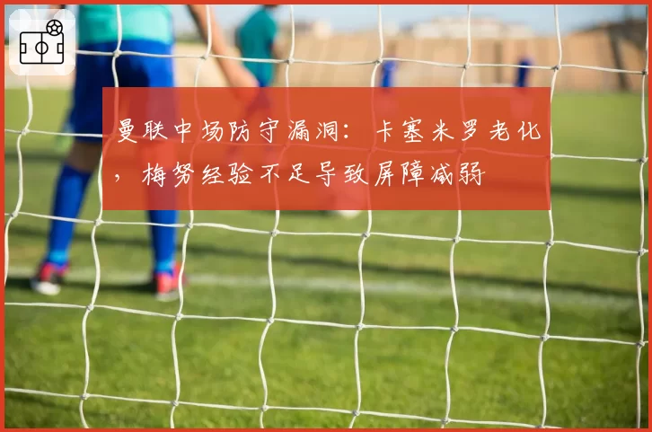 曼联中场防守漏洞：卡塞米罗老化，梅努经验不足导致屏障减弱