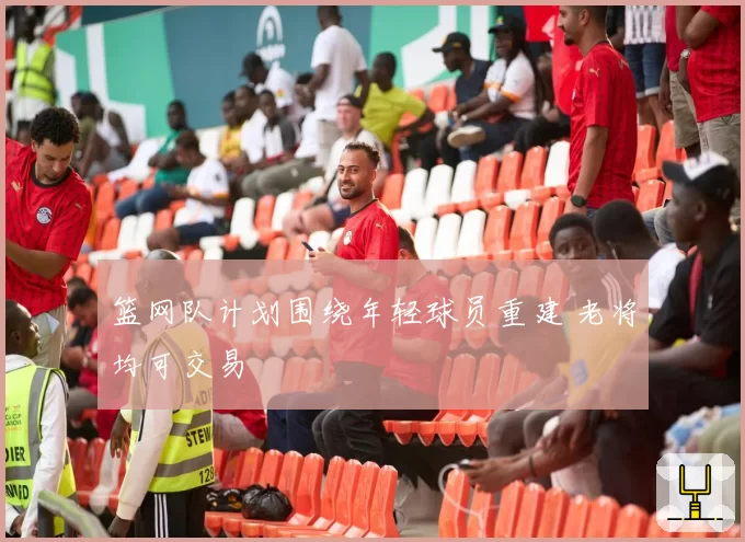 篮网队计划围绕年轻球员重建 老将均可交易