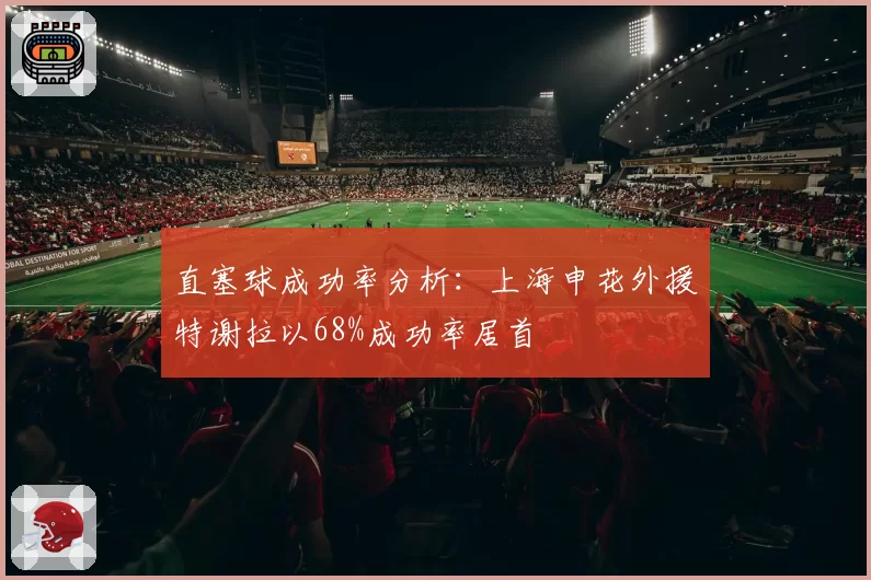 直塞球成功率分析：上海申花外援特谢拉以68%成功率居首