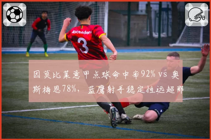 因莫比莱意甲点球命中率92% vs 奥斯梅恩78%,蓝鹰射手稳定性远超那不勒斯