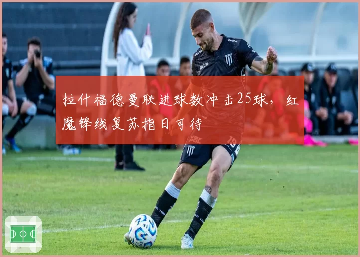 拉什福德曼联进球数冲击25球,红魔锋线复苏指日可待
