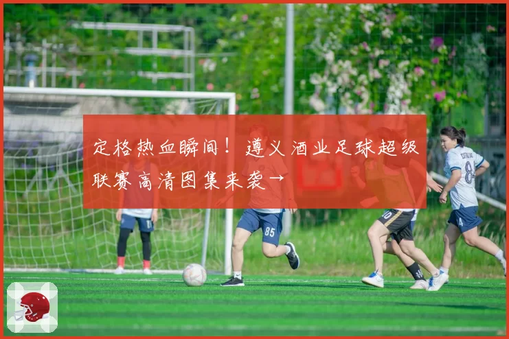 定格热血瞬间!遵义酒业足球超级联赛高清图集来袭→