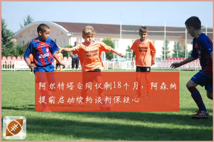 阿尔特塔合同仅剩18个月，阿森纳提前启动续约谈判保核心