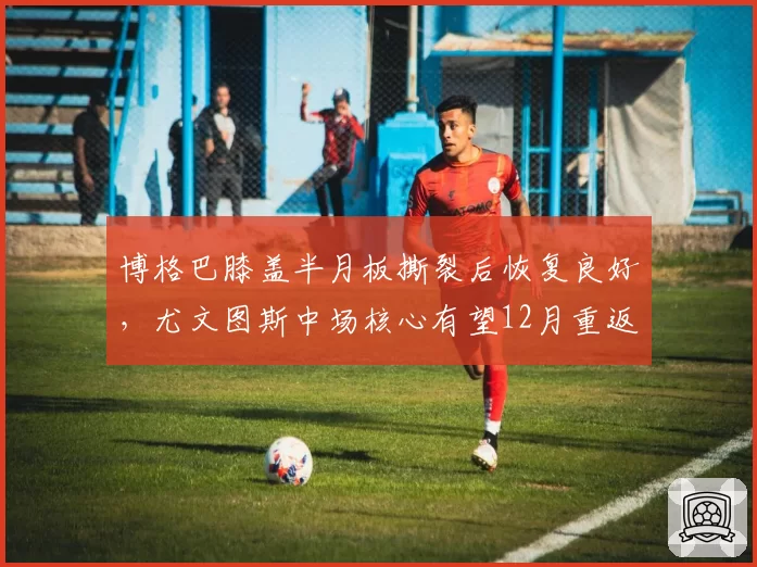 博格巴膝盖半月板撕裂后恢复良好，尤文图斯中场核心有望12月重返赛场