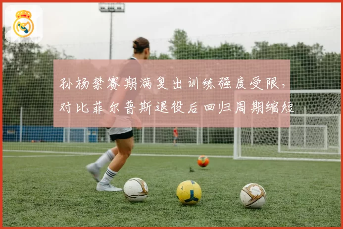 孙杨禁赛期满复出训练强度受限，对比菲尔普斯退役后回归周期缩短近半