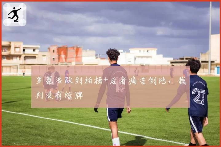 罗慕洛踩到柏杨+后者痛苦倒地,裁判没有给牌