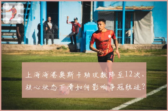 上海海港奥斯卡助攻数降至12次,核心状态下滑如何影响争冠轨迹?