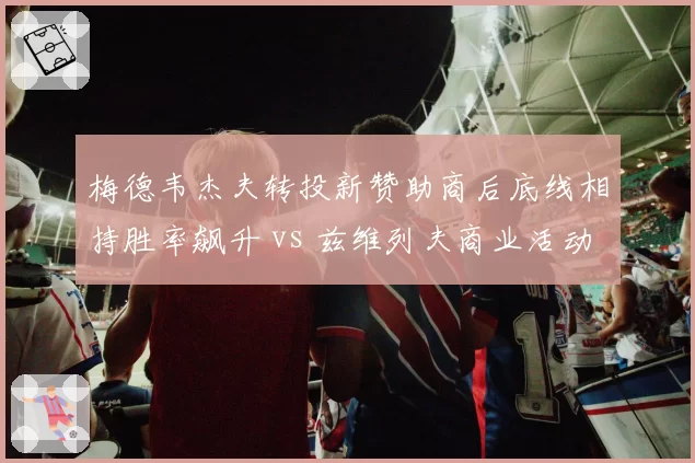 梅德韦杰夫转投新赞助商后底线相持胜率飙升 vs 兹维列夫商业活动过多状态下滑