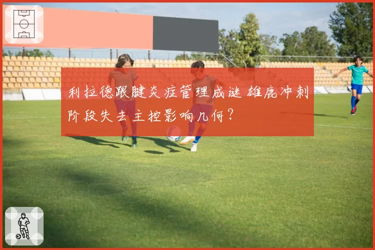 利拉德跟腱炎症管理成谜 雄鹿冲刺阶段失去主控影响几何？