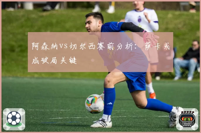 阿森纳vs切尔西赛前分析：萨卡或成破局关键