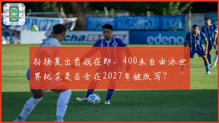 孙杨复出首战在即，400米自由泳世界纪录是否会在2027年被改写？