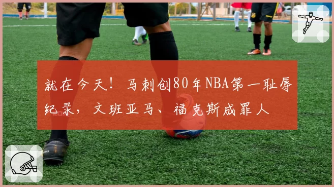 就在今天!马刺创80年NBA第一耻辱纪录,文班亚马、福克斯成罪人