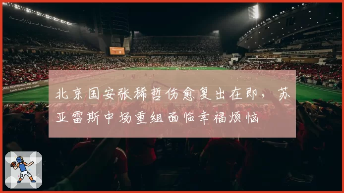 北京国安张稀哲伤愈复出在即,苏亚雷斯中场重组面临幸福烦恼