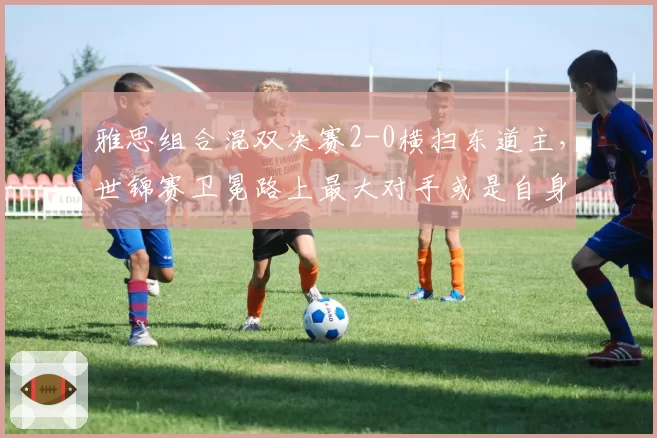 雅思组合混双决赛2-0横扫东道主，世锦赛卫冕路上最大对手或是自身