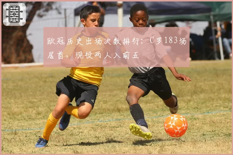 欧冠历史出场次数排行：C罗183场居首，现役两人入前五