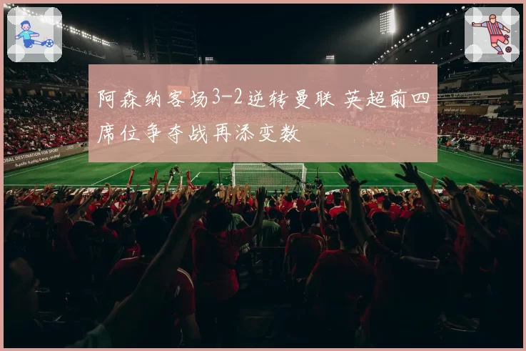 阿森纳客场3-2逆转曼联 英超前四席位争夺战再添变数