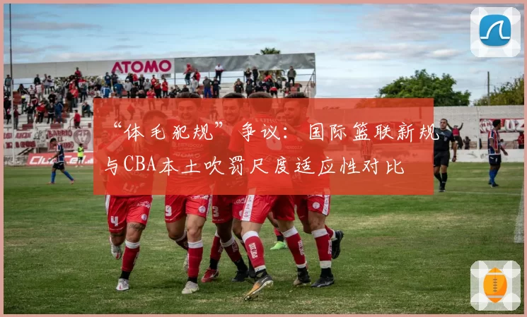 “体毛犯规”争议:国际篮联新规与CBA本土吹罚尺度适应性对比