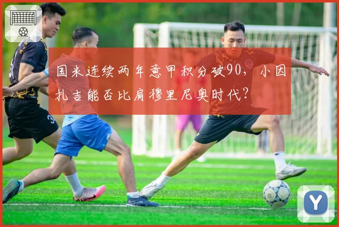 国米连续两年意甲积分破90,小因扎吉能否比肩穆里尼奥时代?