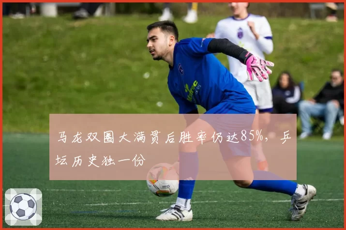 马龙双圈大满贯后胜率仍达85%，乒坛历史独一份