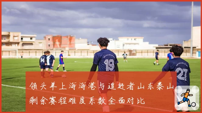 领头羊上海海港与追赶者山东泰山剩余赛程难度系数全面对比