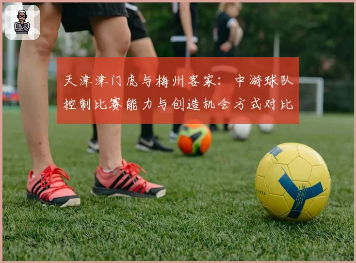 天津津门虎与梅州客家:中游球队控制比赛能力与创造机会方式对比