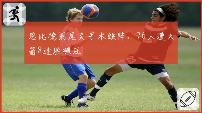 恩比德阑尾炎手术缺阵，76人遭火箭8连胜碾压