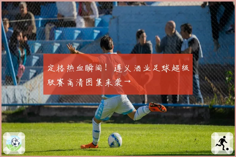 定格热血瞬间！遵义酒业足球超级联赛高清图集来袭→