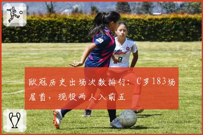 欧冠历史出场次数排行：C罗183场居首，现役两人入前五