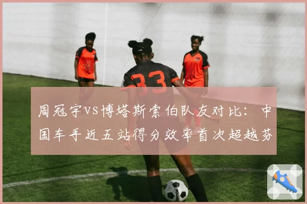 周冠宇vs博塔斯索伯队友对比：中国车手近五站得分效率首次超越芬兰人