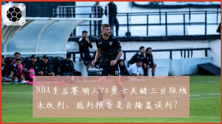 NBA季后赛湖人vs勇士关键三分踩线未改判,裁判报告是否掩盖误判?