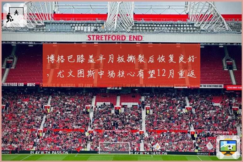 博格巴膝盖半月板撕裂后恢复良好，尤文图斯中场核心有望12月重返赛场