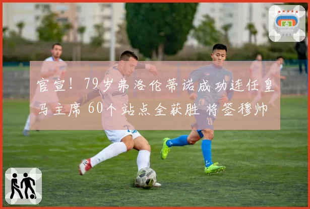 官宣！79岁弗洛伦蒂诺成功连任皇马主席 60个站点全获胜 将签穆帅