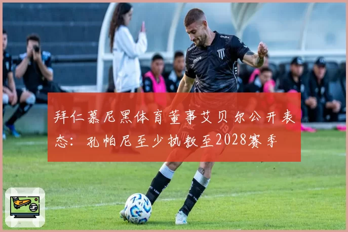 拜仁慕尼黑体育董事艾贝尔公开表态:孔帕尼至少执教至2028赛季