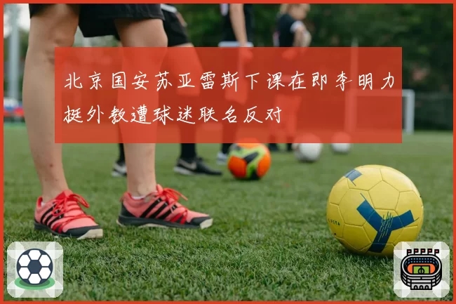 北京国安苏亚雷斯下课在即李明力挺外教遭球迷联名反对