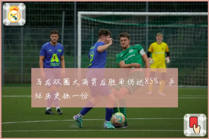 马龙双圈大满贯后胜率仍达85%,乒坛历史独一份