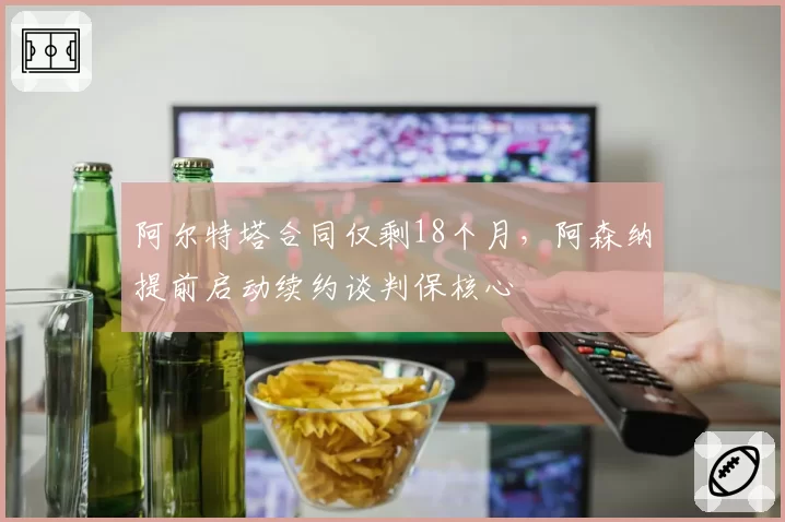 阿尔特塔合同仅剩18个月，阿森纳提前启动续约谈判保核心