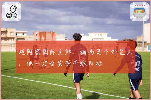 迈阿密国际主帅:梅西是个外星人,他一定会实现千球目标
