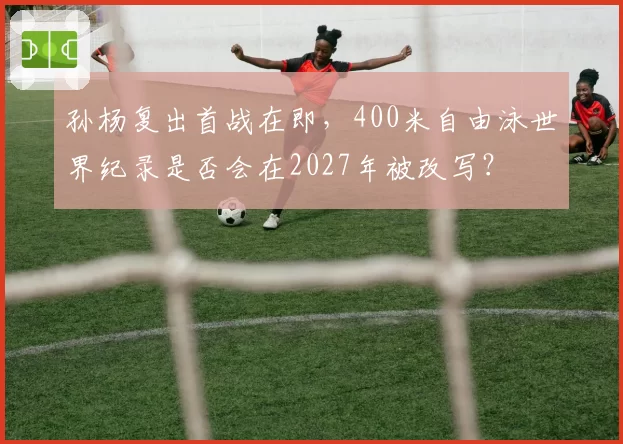 孙杨复出首战在即，400米自由泳世界纪录是否会在2027年被改写？