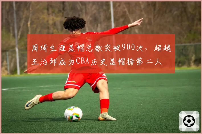 周琦生涯盖帽总数突破900次，超越王治郅成为CBA历史盖帽榜第二人